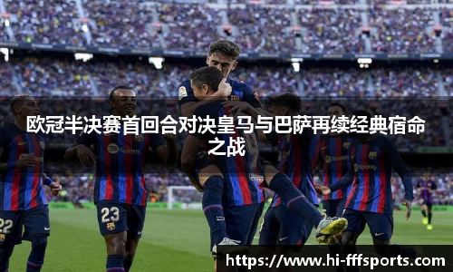 欧冠半决赛首回合对决皇马与巴萨再续经典宿命之战